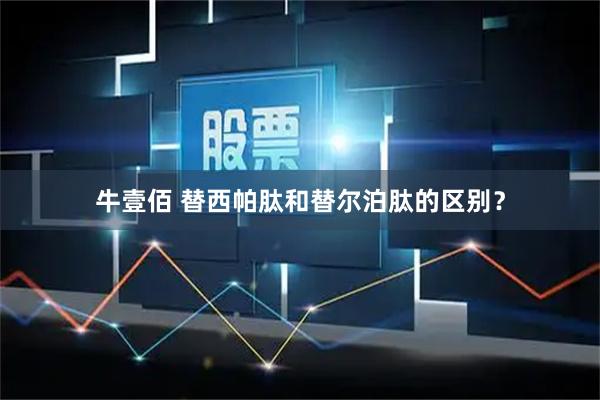牛壹佰 替西帕肽和替尔泊肽的区别？