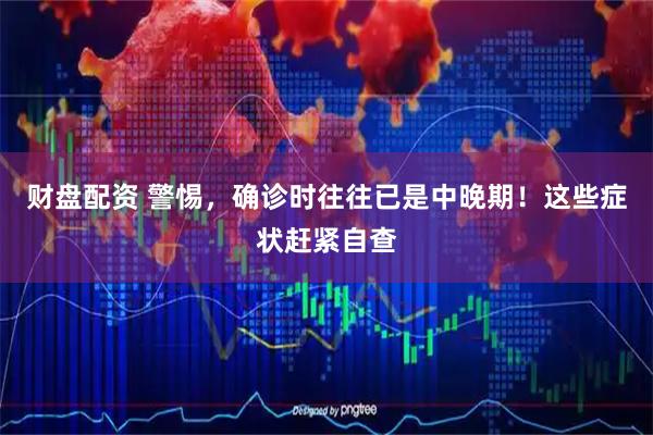 财盘配资 警惕，确诊时往往已是中晚期！这些症状赶紧自查