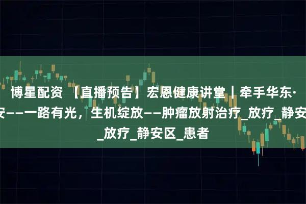 博星配资 【直播预告】宏恩健康讲堂｜牵手华东·健康静安——一路有光，生机绽放——肿瘤放射治疗_放疗_静安区_患者
