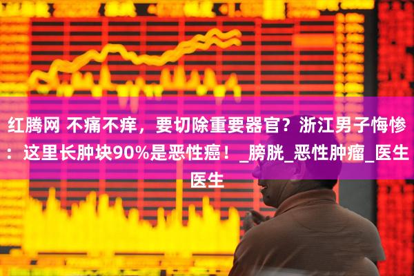 红腾网 不痛不痒，要切除重要器官？浙江男子悔惨：这里长肿块90%是恶性癌！_膀胱_恶性肿瘤_医生