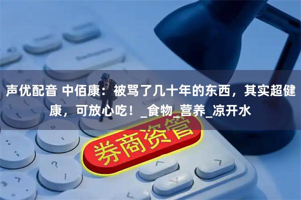 声优配音 中佰康：被骂了几十年的东西，其实超健康，可放心吃！_食物_营养_凉开水
