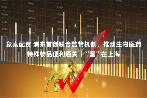 象泰配资 浦东首创联合监管机制，推动生物医药特殊物品便利通关｜“营”在上海