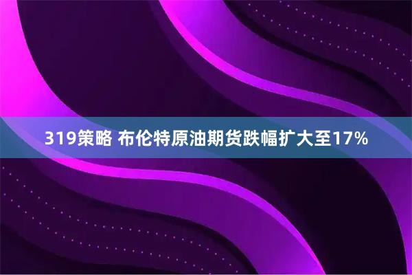 319策略 布伦特原油期货跌幅扩大至17%