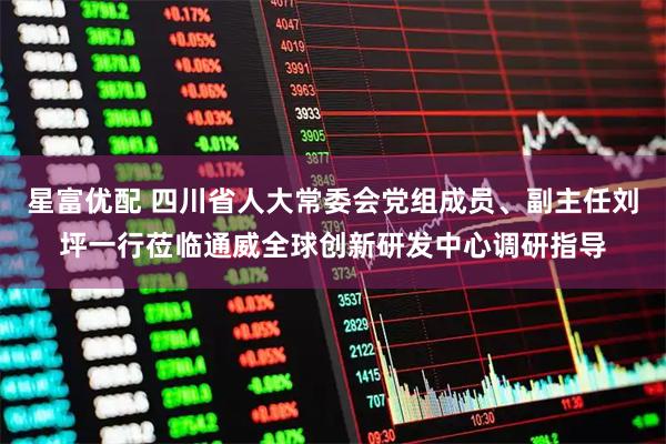 星富优配 四川省人大常委会党组成员、副主任刘坪一行莅临通威全球创新研发中心调研指导