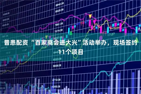普患配资 “百家商会进大兴”活动举办，现场签约11个项目