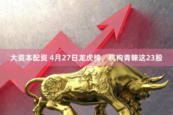 大资本配资 4月27日龙虎榜，机构青睐这23股