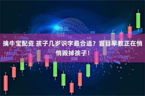 擒牛宝配资 孩子几岁识字最合适？盲目早教正在悄悄毁掉孩子！