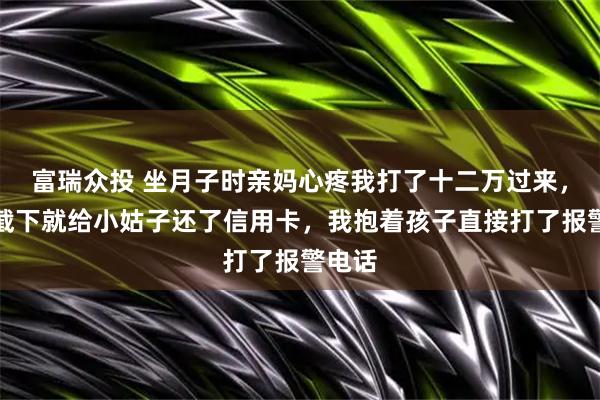 富瑞众投 坐月子时亲妈心疼我打了十二万过来，婆婆截下就给小姑子还了信用卡，我抱着孩子直接打了报警电话