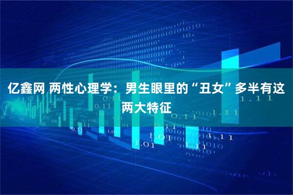 亿鑫网 两性心理学：男生眼里的“丑女”多半有这两大特征