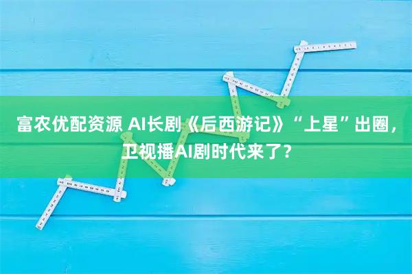 富农优配资源 AI长剧《后西游记》“上星”出圈，卫视播AI剧时代来了？